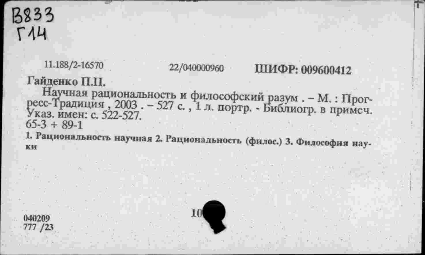 ﻿В233 Г4Ч
22/040000960
ШИФР: 009600412
11.188/2-16570
Гайденко П.П.
песЙЕииияЦ^^Ь-°^7Ь И Философский разум . - М.: Прог-£каз. иТсн:с. 52^527' 5 С” ' П°ртр- ’ ЬиблиогР- в пРимеч. 65-3 + 89-1
^Рациональность научная 2. Рациональность (филос.) 3. Философия нау-
040209
777 /23
1
